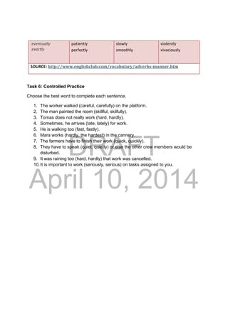DRAFT
April 10, 2014
 eventually 
 exactly 
patiently 
perfectly 
 
slowly
smoothly 
violently 
vivaciously 
 
SOURCE: http://www.englishclub.com/vocabulary/adverbs‐manner.htm 
Task 6: Controlled Practice
Choose the best word to complete each sentence.
1. The worker walked (careful, carefully) on the platform.
2. The man painted the room (skillful, skilfully).
3. Tomas does not really work (hard, hardly).
4. Sometimes, he arrives (late, lately) for work.
5. He is walking too (fast, fastly).
6. Mara works (hardly, the hardest) in the cannery.
7. The farmers have to finish their work (quick, quickly).
8. They have to speak (quiet, quietly) or else the other crew members would be
disturbed.
9. It was raining too (hard, hardly) that work was cancelled.
10.It is important to work (seriously, serious) on tasks assigned to you.
 