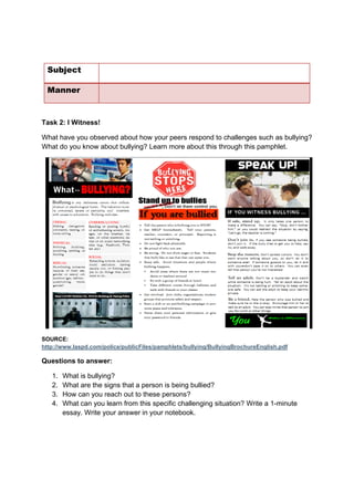 DRAFT
April 10, 2014
Subject
Manner
Task 2: I Witness!
What have you observed about how your peers respond to challenges such as bullying?
What do you know about bullying? Learn more about this through this pamphlet.
SOURCE:
http://www.laspd.com/police/publicFiles/pamphlets/bullying/BullyingBrochureEnglish.pdf
Questions to answer:
1. What is bullying?
2. What are the signs that a person is being bullied?
3. How can you reach out to these persons?
4. What can you learn from this specific challenging situation? Write a 1-minute
essay. Write your answer in your notebook.
 