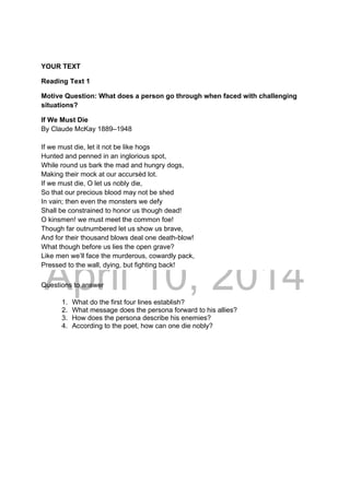 DRAFT
April 10, 2014
YOUR TEXT
Reading Text 1
Motive Question: What does a person go through when faced with challenging
situations?
If We Must Die
By Claude McKay 1889–1948
If we must die, let it not be like hogs
Hunted and penned in an inglorious spot,
While round us bark the mad and hungry dogs,
Making their mock at our accursèd lot.
If we must die, O let us nobly die,
So that our precious blood may not be shed
In vain; then even the monsters we defy
Shall be constrained to honor us though dead!
O kinsmen! we must meet the common foe!
Though far outnumbered let us show us brave,
And for their thousand blows deal one death-blow!
What though before us lies the open grave?
Like men we’ll face the murderous, cowardly pack,
Pressed to the wall, dying, but fighting back!
Questions to answer
1. What do the first four lines establish?
2. What message does the persona forward to his allies?
3. How does the persona describe his enemies?
4. According to the poet, how can one die nobly?
 
