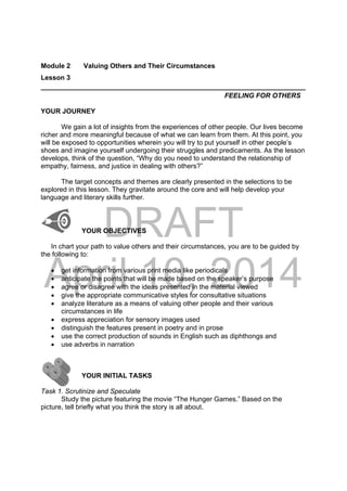DRAFT
April 10, 2014
Module 2 Valuing Others and Their Circumstances
Lesson 3
______________________________________________________________________
FEELING FOR OTHERS
YOUR JOURNEY
We gain a lot of insights from the experiences of other people. Our lives become
richer and more meaningful because of what we can learn from them. At this point, you
will be exposed to opportunities wherein you will try to put yourself in other people’s
shoes and imagine yourself undergoing their struggles and predicaments. As the lesson
develops, think of the question, “Why do you need to understand the relationship of
empathy, fairness, and justice in dealing with others?”
The target concepts and themes are clearly presented in the selections to be
explored in this lesson. They gravitate around the core and will help develop your
language and literary skills further.
YOUR OBJECTIVES
In chart your path to value others and their circumstances, you are to be guided by
the following to:
 get information from various print media like periodicals
 anticipate the points that will be made based on the speaker’s purpose
 agree or disagree with the ideas presented in the material viewed
 give the appropriate communicative styles for consultative situations
 analyze literature as a means of valuing other people and their various
circumstances in life
 express appreciation for sensory images used
 distinguish the features present in poetry and in prose
 use the correct production of sounds in English such as diphthongs and
 use adverbs in narration
YOUR INITIAL TASKS
Task 1. Scrutinize and Speculate
Study the picture featuring the movie “The Hunger Games.” Based on the
picture, tell briefly what you think the story is all about.
 
 