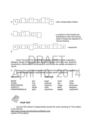 DRAFT
April 10, 2014
6. - with unreasonable irritation
7. - a contest in which tickets are
distributed or sold; the winning
ticket or tickets are selected in a
chance drawing
88. - equipment
8.
Joos in his book “Five Clocks” states that a consultative style is typically a
dialogue, though formal enough that words are chosen with some care. Business
transactions, doctor-patient conversations, and the like are usually consultative in
nature.
II. Choose the most appropriate word in Column B to be used in a consultative
communication style in replacement for each word in Column A.
Column A Column B
BEAM grin laugh smirk smile
CLING hug embrace grip clasp
BOISTEROUS loud rollicking rowdy uproarious
DAINTILY lightly softly deftly elegantly
PARAPHERNALIA gear machinery regalia equipment
 YOUR TEXT
Use the URL below to independently access the audio recording of “The Lottery”
in the Internet.
http://www.mrcoia.com/school/sound/lottery.mp3
(audio of The Lottery)
a
e
l
p e u n
o
l
t
a
r
p
lh
e n a
y
 