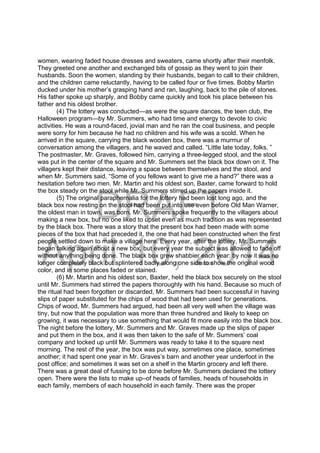 DRAFT
April 10, 2014
women, wearing faded house dresses and sweaters, came shortly after their menfolk.
They greeted one another and exchanged bits of gossip as they went to join their
husbands. Soon the women, standing by their husbands, began to call to their children,
and the children came reluctantly, having to be called four or five times. Bobby Martin
ducked under his mother’s grasping hand and ran, laughing, back to the pile of stones.
His father spoke up sharply, and Bobby came quickly and took his place between his
father and his oldest brother.
(4) The lottery was conducted—as were the square dances, the teen club, the
Halloween program—by Mr. Summers, who had time and energy to devote to civic
activities. He was a round-faced, jovial man and he ran the coal business, and people
were sorry for him because he had no children and his wife was a scold. When he
arrived in the square, carrying the black wooden box, there was a murmur of
conversation among the villagers, and he waved and called. “Little late today, folks. ”
The postmaster, Mr. Graves, followed him, carrying a three-legged stool, and the stool
was put in the center of the square and Mr. Summers set the black box down on it. The
villagers kept their distance, leaving a space between themselves and the stool, and
when Mr. Summers said, “Some of you fellows want to give me a hand?” there was a
hesitation before two men. Mr. Martin and his oldest son, Baxter, came forward to hold
the box steady on the stool while Mr. Summers stirred up the papers inside it.
(5) The original paraphernalia for the lottery had been lost long ago, and the
black box now resting on the stool had been put into use even before Old Man Warner,
the oldest man in town, was born. Mr. Summers spoke frequently to the villagers about
making a new box, but no one liked to upset even as much tradition as was represented
by the black box. There was a story that the present box had been made with some
pieces of the box that had preceded it, the one that had been constructed when the first
people settled down to make a village here. Every year, after the lottery, Mr. Summers
began talking again about a new box, but every year the subject was allowed to fade off
without anything being done. The black box grew shabbier each year: by now it was no
longer completely black but splintered badly along one side to show the original wood
color, and in some places faded or stained.
(6) Mr. Martin and his oldest son, Baxter, held the black box securely on the stool
until Mr. Summers had stirred the papers thoroughly with his hand. Because so much of
the ritual had been forgotten or discarded, Mr. Summers had been successful in having
slips of paper substituted for the chips of wood that had been used for generations.
Chips of wood, Mr. Summers had argued, had been all very well when the village was
tiny, but now that the population was more than three hundred and likely to keep on
growing, it was necessary to use something that would fit more easily into the black box.
The night before the lottery, Mr. Summers and Mr. Graves made up the slips of paper
and put them in the box, and it was then taken to the safe of Mr. Summers’ coal
company and locked up until Mr. Summers was ready to take it to the square next
morning. The rest of the year, the box was put way, sometimes one place, sometimes
another; it had spent one year in Mr. Graves’s barn and another year underfoot in the
post office; and sometimes it was set on a shelf in the Martin grocery and left there.
There was a great deal of fussing to be done before Mr. Summers declared the lottery
open. There were the lists to make up–of heads of families, heads of households in
each family, members of each household in each family. There was the proper
 