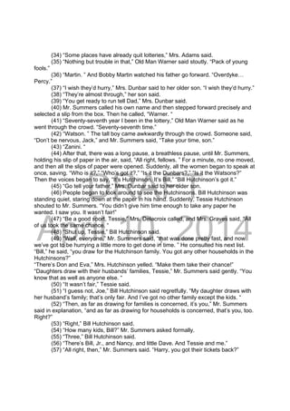 DRAFT
April 10, 2014
(34) “Some places have already quit lotteries,” Mrs. Adams said.
(35) “Nothing but trouble in that,” Old Man Warner said stoutly. “Pack of young
fools.”
(36) “Martin. ” And Bobby Martin watched his father go forward. “Overdyke…
Percy.”
(37) “I wish they’d hurry,” Mrs. Dunbar said to her older son. “I wish they’d hurry.”
(38) “They’re almost through,” her son said.
(39) “You get ready to run tell Dad,” Mrs. Dunbar said.
(40) Mr. Summers called his own name and then stepped forward precisely and
selected a slip from the box. Then he called, “Warner. “
(41) “Seventy-seventh year I been in the lottery,” Old Man Warner said as he
went through the crowd. “Seventy-seventh time.”
(42) “Watson. ” The tall boy came awkwardly through the crowd. Someone said,
“Don’t be nervous, Jack,” and Mr. Summers said, “Take your time, son.”
(43) “Zanini. “
(44) After that, there was a long pause, a breathless pause, until Mr. Summers,
holding his slip of paper in the air, said, “All right, fellows. ” For a minute, no one moved,
and then all the slips of paper were opened. Suddenly, all the women began to speak at
once, saving. “Who is it?,” “Who’s got it?,” “Is it the Dunbars?,” “Is it the Watsons?”
Then the voices began to say, “It’s Hutchinson. It’s Bill,” “Bill Hutchinson’s got it.”
(45) “Go tell your father,” Mrs. Dunbar said to her older son.
(46) People began to look around to see the Hutchinsons. Bill Hutchinson was
standing quiet, staring down at the paper in his hand. Suddenly, Tessie Hutchinson
shouted to Mr. Summers. “You didn’t give him time enough to take any paper he
wanted. I saw you. It wasn’t fair!”
(47) “Be a good sport, Tessie,” Mrs. Delacroix called, and Mrs. Graves said, “All
of us took the same chance. “
(48) “Shut up, Tessie,” Bill Hutchinson said.
(49) “Well, everyone,” Mr. Summers said, “that was done pretty fast, and now
we’ve got to be hurrying a little more to get done in time. ” He consulted his next list.
“Bill,” he said, “you draw for the Hutchinson family. You got any other households in the
Hutchinsons?”
“There’s Don and Eva,” Mrs. Hutchinson yelled. “Make them take their chance!”
“Daughters draw with their husbands’ families, Tessie,” Mr. Summers said gently. “You
know that as well as anyone else. “
(50) “It wasn’t fair,” Tessie said.
(51) “I guess not, Joe,” Bill Hutchinson said regretfully. “My daughter draws with
her husband’s family; that’s only fair. And I’ve got no other family except the kids. “
(52) “Then, as far as drawing for families is concerned, it’s you,” Mr. Summers
said in explanation, “and as far as drawing for households is concerned, that’s you, too.
Right?”
(53) “Right,” Bill Hutchinson said.
(54) “How many kids, Bill?” Mr. Summers asked formally.
(55) “Three,” Bill Hutchinson said.
(56) “There’s Bill, Jr., and Nancy, and little Dave. And Tessie and me.”
(57) “All right, then,” Mr. Summers said. “Harry, you got their tickets back?”
 