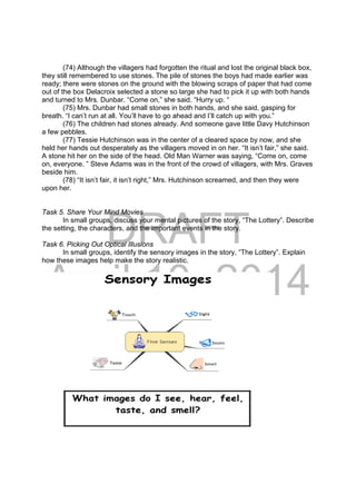 DRAFT
April 10, 2014
(74) Although the villagers had forgotten the ritual and lost the original black box,
they still remembered to use stones. The pile of stones the boys had made earlier was
ready; there were stones on the ground with the blowing scraps of paper that had come
out of the box Delacroix selected a stone so large she had to pick it up with both hands
and turned to Mrs. Dunbar. “Come on,” she said. “Hurry up. “
(75) Mrs. Dunbar had small stones in both hands, and she said, gasping for
breath. “I can’t run at all. You’ll have to go ahead and I’ll catch up with you.”
(76) The children had stones already. And someone gave little Davy Hutchinson
a few pebbles.
(77) Tessie Hutchinson was in the center of a cleared space by now, and she
held her hands out desperately as the villagers moved in on her. “It isn’t fair,” she said.
A stone hit her on the side of the head. Old Man Warner was saying, “Come on, come
on, everyone. ” Steve Adams was in the front of the crowd of villagers, with Mrs. Graves
beside him.
(78) “It isn’t fair, it isn’t right,” Mrs. Hutchinson screamed, and then they were
upon her.
Task 5. Share Your Mind Movies
In small groups, discuss your mental pictures of the story, “The Lottery”. Describe
the setting, the characters, and the important events in the story.
Task 6. Picking Out Optical Illusions
In small groups, identify the sensory images in the story, “The Lottery”. Explain
how these images help make the story realistic.
 