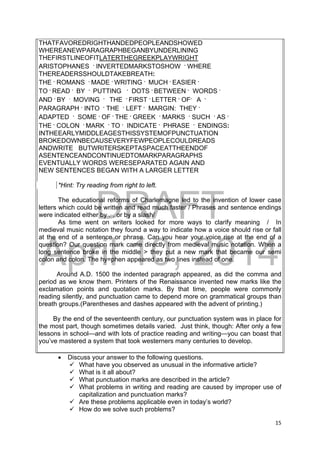 DRAFT
April 10, 2014
15 
 
THATFAVOREDRIGHTHANDEDPEOPLEANDSHOWED
WHEREANEWPARAGRAPHBEGANBYUNDERLINING
THEFIRSTLINEOFITLATERTHEGREEKPLAYWRIGHT
ARISTOPHANES .
INVERTEDMARKSTOSHOW .
WHERE
THEREADERSSHOULDTAKEBREATH:
THE .
ROMANS .
MADE .
WRITING .
MUCH .
EASIER .
TO .
READ .
BY .
PUTTING .
DOTS .
BETWEEN .
WORDS .
AND .
BY .
MOVING .
THE .
FIRST .
LETTER .
OF.
A .
PARAGRAPH .
INTO .
THE .
LEFT .
MARGIN: THEY .
ADAPTED .
SOME .
OF .
THE .
GREEK .
MARKS .
SUCH .
AS .
THE .
COLON .
MARK .
TO .
INDICATE .
PHRASE .
ENDINGS:
INTHEEARLYMIDDLEAGESTHISSYSTEMOFPUNCTUATION
BROKEDOWNBECAUSEVERYFEWPEOPLECOULDREADS
ANDWRITE BUTWRITERSKEPTASPACEATTHEENDOF
ASENTENCEANDCONTINUEDTOMARKPARAGRAPHS
EVENTUALLY WORDS WERESEPARATED AGAIN AND
NEW SENTENCES BEGAN WITH A LARGER LETTER
*Hint: Try reading from right to left.
The educational reforms of Charlemagne led to the invention of lower case
letters which could be written and read much faster / Phrases and sentence endings
were indicated either by ..
. or by a slash/
As time went on writers looked for more ways to clarify meaning / In
medieval music notation they found a way to indicate how a voice should rise or fall
at the end of a sentence or phrase. Can you hear your voice rise at the end of a
question? Our question mark came directly from medieval music notation. When a
long sentence broke in the middle > they put a new mark that became our semi
colon and colon. The hy=phen appeared as two lines instead of one.
Around A.D. 1500 the indented paragraph appeared, as did the comma and
period as we know them. Printers of the Renaissance invented new marks like the
exclamation points and quotation marks. By that time, people were commonly
reading silently, and punctuation came to depend more on grammatical groups than
breath groups.(Parentheses and dashes appeared with the advent of printing.)
By the end of the seventeenth century, our punctuation system was in place for
the most part, though sometimes details varied. Just think, though: After only a few
lessons in school—and with lots of practice reading and writing—you can boast that
you’ve mastered a system that took westerners many centuries to develop.
 Discuss your answer to the following questions.
 What have you observed as unusual in the informative article?
 What is it all about?
 What punctuation marks are described in the article?
 What problems in writing and reading are caused by improper use of
capitalization and punctuation marks?
 Are these problems applicable even in today’s world?
 How do we solve such problems?
 