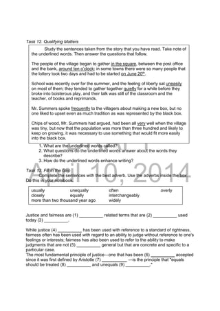 DRAFT
April 10, 2014
Task 12. Qualifying Matters
1. What are the underlined words called?
2. What questions do the underlined words answer about the words they
describe?
3. How do the underlined words enhance writing?
Task 13. Fill in the Gap
Complete the sentences with the best adverb. Use the adverbs inside the box.
Do this in your notebook.
Justice and fairness are (1) __________ related terms that are (2) __________ used
today (3) __________.
While justice (4) __________ has been used with reference to a standard of rightness,
fairness often has been used with regard to an ability to judge without reference to one's
feelings or interests; fairness has also been used to refer to the ability to make
judgments that are not (5) __________ general but that are concrete and specific to a
particular case.
The most fundamental principle of justice—one that has been (6) __________ accepted
since it was first defined by Aristotle (7) __________ —is the principle that "equals
should be treated (8) __________ and unequals (9) __________."
Study the sentences taken from the story that you have read. Take note of
the underlined words. Then answer the questions that follow.
The people of the village began to gather in the square, between the post office
and the bank, around ten o’clock; in some towns there were so many people that
the lottery took two days and had to be started on June 20th
.
School was recently over for the summer, and the feeling of liberty sat uneasily
on most of them; they tended to gather together quietly for a while before they
broke into boisterous play, and their talk was still of the classroom and the
teacher, of books and reprimands.
Mr. Summers spoke frequently to the villagers about making a new box, but no
one liked to upset even as much tradition as was represented by the black box.
Chips of wood, Mr. Summers had argued, had been all very well when the village
was tiny, but now that the population was more than three hundred and likely to
keep on growing, it was necessary to use something that would fit more easily
into the black box.
usually unequally often overly
closely equally interchangeably
more than two thousand year ago widely
 