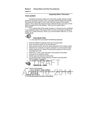 DRAFT
April 10, 2014
Module 2 Valuing Others and Their Circumstances
Lesson 4
________________________________________________________________
Supporting Others’ Advocacies
YOUR JOURNEY
Concerned and active citizens of a community usually champion certain
policies for the good of society. Their cry for help would be heard more forcibly
and acted upon with urgency if they could solicit the support of the greater
majority. This is where the support of every individual would count much. As the
lesson develops think of the question, “How can you support others’
advocacies?”
Your understanding of the target concepts and themes can be manifested
in your expected output in this lesson which is a short commercial ad asking for
support for a certain advocacy. Hence, your communication skills are also to be
equally honed.
YOUR OBJECTIVES
You are expected to accomplish the following objectives:
 sense the difference between linear and non-linear texts
 draw conclusions based on the text listened to
 share personal opinion about the ideas presented in the material viewed
 determine the vocabulary or jargons expected of a communicative style
 analyze literature as a means of valuing other people and their various
circumstances in life
 determine the tone, mood, technique, and purpose of the author
 compose forms of literary writing
 identify types and features of short prose
 use the appropriate prosodic features of speech (pausing) when
delivering lines of a quotation
 use fallacies in expressing arguments
YOUR INITIAL TASKS
Task 1. Worth Contemplating
1. Watch the video clip about justice.
2. Share with the class your personal opinion about the ideas presented in
the video clip.
(Video Clip about justice)
Source: http://www.youtube.com/watch?v=JDaJa8LansM
 