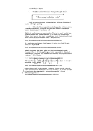 DRAFT
April 10, 2014
Task 4. Observe Breaks
I. Read the quotation below and share your thoughts about it.
Listen as your teacher gives you valuable input about the importance of
pausing or timing in speaking.
II. Deliver the following quotations about supporting or helping others.
Observe proper pausing. Incorporate what you have learned in the previous
lessons about stress and intonation as well.
“My friends and family are my support system. They tell me what I need to hear,
not what I want to hear and they are there for me in the good and bad times.
Without them I have no idea where I would be and I know that their love for me is
what's keeping my head above the water.” – Kelly Clarkson
Source: http://www.brainyquote.com/quotes/quotes/k/kellyclark436800.html
“In a relationship each person should support the other; they should lift each
other up.” – Taylor Swift
Source: http://www.brainyquote.com/quotes/quotes/t/taylorswif414927.html
“Be true to yourself, help others, make each day your masterpiece, make
friendship a fine art, drink deeply from good books - especially the Bible, build a
shelter against a rainy day, give thanks for your blessings and pray for guidance
every day.” – John Wooden
Source: http://www.brainyquote.com/quotes/quotes/j/johnwooden446989.html
“We are all here on earth to help others; what on earth the others are here for I
don't know.” – W. H. Auden
Source: http://www.brainyquote.com/quotes/quotes/w/whauden161273.html
“Help others and give something back. I guarantee you will discover that while
public service improves the lives and the world around you, its greatest reward is
the enrichment and new meaning it will bring your own life.” – Arnold
Schwarzenegger Source:
http://www.brainyquote.com/quotes/quotes/a/arnoldschw167615.html
“Silence speaks louder than words.”
 