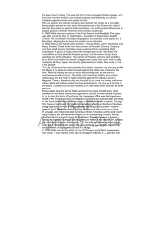 DRAFT
April 10, 2014
the lower court's ruling. This was the first of many struggles Wells engaged, and
from that moment forward, she worked tirelessly and fearlessly to overturn
injustices against women and people of color.
Her suit against the railroad company also sparked her career as a journalist.
Many papers wanted to hear about the experiences of the 25-year-old school
teacher who stood up against white supremacy. Her writing career blossomed in
papers geared to African American and Christian audiences.
In 1889 Wells became a partner in the Free Speech and Headlight. The paper
was also owned by Rev. R. Nightingale-- the pastor of Beale Street Baptist
Church. He "counseled" his large congregation to subscribe to the paper and it
flourished, allowing her to leave her position as an educator.
In 1892 three of her friends were lynched –Thomas Moss, Calvin McDowell, and
Henry Stewart. These three men were owners of People's Grocery Company,
and their small grocery had taken away customers from competing white
businesses. A group of angry white men thought they would "eliminate" the
competition so they attacked People's grocery, but the owners fought back,
shooting one of the attackers. The owners of People's Grocery were arrested,
but a lynch-mob broke into the jail, dragged them away from town, and brutally
murdered all three. Again, this atrocity galvanized her mettle. She wrote in The
Free Speech.
The city of Memphis has demonstrated that neither character nor standing avails
the Negro if he dares to protect himself against the white man or become his
rival. There is nothing we can do about the lynching now, as we are out-
numbered and without arms. The white mob could help itself to ammunition
without pay, but the order is rigidly enforced against the selling of guns to
Negroes. There is therefore only one thing left to do; save our money and leave
a town which will neither protect our lives and property, nor give us a fair trial in
the courts, but takes us out and murders us in cold blood when accused by white
persons.
Many people took the advice Wells penned in her paper and left town; other
members of the Black community organized a boycott of white owned business
to try to stem the terror of lynchings. Her newspaper office was destroyed as a
result of the muckraking and investigative journalism she pursued after the killing
of her three friends. She could not return to Memphis, so she moved to Chicago.
She however continued her blistering journalistic attacks on Southern injustices,
being especially active in investigating and exposing the fraudulent "reasons"
given to lynch Black men, which by now had become a common occurrence.
In Chicago, she helped develop numerous African American women and reform
organizations, but she remained diligent in her anti-lynching crusade, writing
Southern Horrors: Lynch Law in All Its Phases. She also became a tireless
worker for women's suffrage, and happened to march in the famous 1913 march
for universal suffrage in Washington, D.C. Not able to tolerate injustice of any
kind, Ida B. Wells-Barnett, along with Jane Addams, successfully blocked the
establishment of segregated schools in Chicago.
In 1895 Wells married the editor of one of Chicago's early Black newspapers.
She wrote: "I was married in the city of Chicago to Attorney F. L. Barnett, and
 
