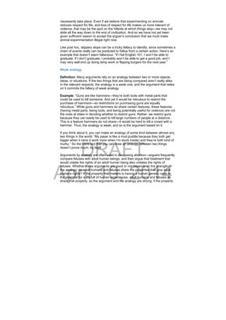 DRAFT
April 10, 2014
necessarily take place. Even if we believe that experimenting on animals
reduces respect for life, and loss of respect for life makes us more tolerant of
violence, that may be the spot on the hillside at which things stop—we may not
slide all the way down to the end of civilization. And so we have not yet been
given sufficient reason to accept the arguer’s conclusion that we must make
animal experimentation illegal right now.
Like post hoc, slippery slope can be a tricky fallacy to identify, since sometimes a
chain of events really can be predicted to follow from a certain action. Here’s an
example that doesn’t seem fallacious: “If I fail English 101, I won’t be able to
graduate. If I don’t graduate, I probably won’t be able to get a good job, and I
may very well end up doing temp work or flipping burgers for the next year.”
Weak analogy
Definition: Many arguments rely on an analogy between two or more objects,
ideas, or situations. If the two things that are being compared aren’t really alike
in the relevant respects, the analogy is a weak one, and the argument that relies
on it commits the fallacy of weak analogy.
Example: “Guns are like hammers—they’re both tools with metal parts that
could be used to kill someone. And yet it would be ridiculous to restrict the
purchase of hammers—so restrictions on purchasing guns are equally
ridiculous.” While guns and hammers do share certain features, these features
(having metal parts, being tools, and being potentially useful for violence) are not
the ones at stake in deciding whether to restrict guns. Rather, we restrict guns
because they can easily be used to kill large numbers of people at a distance.
This is a feature hammers do not share—it would be hard to kill a crowd with a
hammer. Thus, the analogy is weak, and so is the argument based on it.
If you think about it, you can make an analogy of some kind between almost any
two things in the world: “My paper is like a mud puddle because they both get
bigger when it rains (I work more when I’m stuck inside) and they’re both kind of
murky.” So the mere fact that you can draw an analogy between two things
doesn’t prove much, by itself.
Arguments by analogy are often used in discussing abortion—arguers frequently
compare fetuses with adult human beings, and then argue that treatment that
would violate the rights of an adult human being also violates the rights of
fetuses. Whether these arguments are good or not depends on the strength of
the analogy: do adult humans and fetuses share the properties that give adult
humans rights? If the property that matters is having a human genetic code or
the potential for a life full of human experiences, adult humans and fetuses do
share that property, so the argument and the analogy are strong; if the property
 