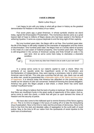 DRAFT
April 10, 2014
I HAVE A DREAM
Martin Luther King Jr
I am happy to join with you today in what will go down in history as the greatest
demonstration for freedom in the history of our nation.
Five score years ago, a great American, in whose symbolic shadow we stand
today, signed the Emancipation Proclamation. This momentous decree came as a great
beacon light of hope to millions of Negro slaves who had been seared in the flames of
withering injustice. It came as a joyous daybreak to end the long night of their captivity.
But one hundred years later, the Negro still is not free. One hundred years later,
the life of the Negro is still sadly crippled by the manacles of segregation and the chains
of discrimination. One hundred years later, the Negro lives on a lonely island of poverty
in the midst of a vast ocean of material prosperity. One hundred years later, the Negro
is still languished in the corners of American society and finds himself an exile in his
own land. And so we've come here today to dramatize a shameful
condition.
In a sense we've come to our nation's capital to cash a check. When the
architects of our republic wrote the magnificent words of the Constitution and
the Declaration of Independence, they were signing a promissory note to which every
American was to fall heir. This note was a promise that all men, yes, black men as well
as white men, would be guaranteed the unalienable rights of life, liberty and the pursuit
of happiness. It is obvious today that America has defaulted on this promissory note,
insofar as her citizens of color are concerned. Instead of honoring this sacred obligation,
America has given the Negro people a bad check, a check which has come back
marked "insufficient funds."
But we refuse to believe that the bank of justice is bankrupt. We refuse to believe
that there are insufficient funds in the great vaults of opportunity of this nation. And so,
we've come to cash this check, a check that will give us upon demand the riches of
freedom and the security of justice.
We have also come to this hallowed spot to remind America of the fierce urgency
of now. This is no time to engage in the luxury of cooling off or to take the tranquilizing
drug of gradualism. Now is the time to make real the promises of democracy. Now is the
time to rise from the dark and desolate valley of segregation to the sunlit path of racial
justice. Now is the time to lift our nation from the quicksands of racial injustice to the
solid rock of brotherhood.
Do you have any idea how it feels to be an exile in your own land?
 