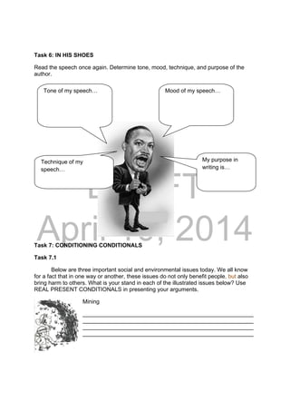 DRAFT
April 10, 2014
Task 6: IN HIS SHOES
Read the speech once again. Determine tone, mood, technique, and purpose of the
author.
Task 7: CONDITIONING CONDITIONALS
Task 7.1
Below are three important social and environmental issues today. We all know
for a fact that in one way or another, these issues do not only benefit people, but also
bring harm to others. What is your stand in each of the illustrated issues below? Use
REAL PRESENT CONDITIONALS in presenting your arguments.
Mining
______________________________________________________
______________________________________________________
______________________________________________________
______________________________________________________
Tone of my speech… Mood of my speech…
Technique of my
speech…
My purpose in
writing is…
 