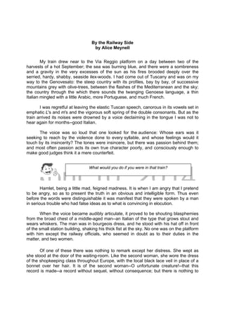 DRAFT
April 10, 2014
By the Railway Side
by Alice Meynell
My train drew near to the Via Reggio platform on a day between two of the
harvests of a hot September; the sea was burning blue, and there were a sombreness
and a gravity in the very excesses of the sun as his fires brooded deeply over the
serried, hardy, shabby, seaside ilex-woods. I had come out of Tuscany and was on my
way to the Genovesato: the steep country with its profiles, bay by bay, of successive
mountains grey with olive-trees, between the flashes of the Mediterranean and the sky;
the country through the which there sounds the twanging Genoese language, a thin
Italian mingled with a little Arabic, more Portuguese, and much French.
I was regretful at leaving the elastic Tuscan speech, canorous in its vowels set in
emphatic L's and m's and the vigorous soft spring of the double consonants. But as the
train arrived its noises were drowned by a voice declaiming in the tongue I was not to
hear again for months--good Italian.
The voice was so loud that one looked for the audience: Whose ears was it
seeking to reach by the violence done to every syllable, and whose feelings would it
touch by its insincerity? The tones were insincere, but there was passion behind them;
and most often passion acts its own true character poorly, and consciously enough to
make good judges think it a mere counterfeit.
Hamlet, being a little mad, feigned madness. It is when I am angry that I pretend
to be angry, so as to present the truth in an obvious and intelligible form. Thus even
before the words were distinguishable it was manifest that they were spoken by a man
in serious trouble who had false ideas as to what is convincing in elocution.
When the voice became audibly articulate, it proved to be shouting blasphemies
from the broad chest of a middle-aged man--an Italian of the type that grows stout and
wears whiskers. The man was in bourgeois dress, and he stood with his hat off in front
of the small station building, shaking his thick fist at the sky. No one was on the platform
with him except the railway officials, who seemed in doubt as to their duties in the
matter, and two women.
Of one of these there was nothing to remark except her distress. She wept as
she stood at the door of the waiting-room. Like the second woman, she wore the dress
of the shopkeeping class throughout Europe, with the local black lace veil in place of a
bonnet over her hair. It is of the second woman--O unfortunate creature!--that this
record is made--a record without sequel, without consequence; but there is nothing to
What would you do if you were in that train?
 