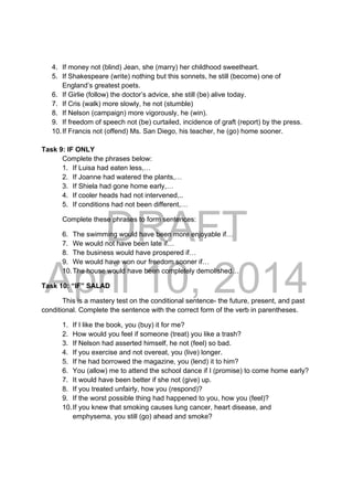 DRAFT
April 10, 2014
4. If money not (blind) Jean, she (marry) her childhood sweetheart.
5. If Shakespeare (write) nothing but this sonnets, he still (become) one of
England’s greatest poets.
6. If Girlie (follow) the doctor’s advice, she still (be) alive today.
7. If Cris (walk) more slowly, he not (stumble)
8. If Nelson (campaign) more vigorously, he (win).
9. If freedom of speech not (be) curtailed, incidence of graft (report) by the press.
10.If Francis not (offend) Ms. San Diego, his teacher, he (go) home sooner.
Task 9: IF ONLY
Complete the phrases below:
1. If Luisa had eaten less,…
2. If Joanne had watered the plants,…
3. If Shiela had gone home early,…
4. If cooler heads had not intervened,..
5. If conditions had not been different,…
Complete these phrases to form sentences:
6. The swimming would have been more enjoyable if…
7. We would not have been late if…
8. The business would have prospered if…
9. We would have won our freedom sooner if…
10.The house would have been completely demolished…
Task 10: “IF” SALAD
This is a mastery test on the conditional sentence- the future, present, and past
conditional. Complete the sentence with the correct form of the verb in parentheses.
1. If I like the book, you (buy) it for me?
2. How would you feel if someone (treat) you like a trash?
3. If Nelson had asserted himself, he not (feel) so bad.
4. If you exercise and not overeat, you (live) longer.
5. If he had borrowed the magazine, you (lend) it to him?
6. You (allow) me to attend the school dance if I (promise) to come home early?
7. It would have been better if she not (give) up.
8. If you treated unfairly, how you (respond)?
9. If the worst possible thing had happened to you, how you (feel)?
10.If you knew that smoking causes lung cancer, heart disease, and
emphysema, you still (go) ahead and smoke?
 