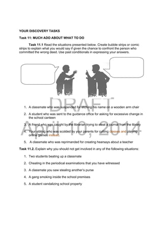 DRAFT
April 10, 2014
YOUR DISCOVERY TASKS
Task 11: MUCH ADO ABOUT WHAT TO DO
Task 11.1 Read the situations presented below. Create bubble strips or comic
strips to explain what you would say if given the chance to confront the person who
committed the wrong deed. Use past conditionals in expressing your answers.
1. A classmate who was suspended for etching his name on a wooden arm chair
2. A student who was sent to the guidance office for asking for excessive change in
the school canteen
3. A friend who was caught by the librarian trying to steal a journal from the library
4. Your sibling who was scolded by your parents for cutting classes and playing
online games instead.
5. A classmate who was reprimanded for creating hearsays about a teacher
Task 11.2. Explain why you should not get involved in any of the following situations:
1. Two students beating up a classmate
2. Cheating in the periodical examinations that you have witnessed
3. A classmate you saw stealing another’s purse
4. A gang smoking inside the school premises
5. A student vandalizing school property
 
 