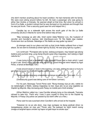 DRAFT
April 10, 2014
(He didn't mention anything about his heart condition. He had merienda with his family.
We were even joking around before he left. He took a passenger who was going to
either San Andres or Estrada. He seemed alright at that time. But when he arrived in
front of La Salle, a student noticed that he was slumped on his pedicab and thought that
he was just drunk. Then a security guard saw him and helped him.)
Carcillar lay on a sidewalk right across the south gate of the De La Salle
University (DLSU) in Manila for some time before help arrived.
"May tumawag sa akin dito, hindi namin kilala,"Melchor Liro, the husband of
Jennifer and Carcillar's nephew, told InterAksyon.com. "Si Tito Naldo daw inatake.
Punta kami dun sa Estrada. Nakahiga si Tito Naldo sa may gutter ng island."
(A stranger went to our place and told us that Uncle Naldo suffered from a heart
attack. So we went to Estrada [a street right by DLSU]. He was lying right by a gutter.)
Liro continued: "Pumapara ako ng taxi, walang pumapara, may hawak nga akong
kadena para pumara lang, yung ibang tricycle ayaw ding magsakay, buti nalang si Agot
nakuha ko."
(I was trying to hail a taxicab but none stopped. I even had a chain which I used
to get a cab. Some of the tricycles also refused us. Good thing we were helped by Agot
Perez, a tanod at Barangay 729.)
It was around seven o' clock in the evening, Liro said, adding he was in a hurry to
get a cab because he could still feel his uncle's pulse.
"Isang guardiya lang ang umaasikaso sa kanya ng abutan ko," Liro said.
(One security guard was taking care of him when I arrived.)
For his part, Barangay Tanod Perez said: "Nung tinawag niya po ako, nakita ko
na nakabulagta si Naldo, walang magsakay na taxi, kaya ako na po ang nagtakbo sa
Ospital ng Maynila. May dumaang pulis Pasay na mobile pero hindi sinakay."
(When Melchor called me, I saw Carcillar already lying on the sidewalk. Taxicabs
refused to take him. That's why I took it upon myself to bring him to the Ospital ng
Maynila. A Pasay City police car passed by but didn't offer us a ride.)
Perez said he was surprised when Carcillar's wife arrived at the hospital.
"Iniwanan ko na po sila doon, may mga sumigaw na ibang pedicab driver na
'pangalawang stroke na niya yan,'" Perez said. "Sa pakiwari ko dahil mainit noong
umaga at tanghali tapos umulan ng hapon at gabi kaya na stroke siya."
 