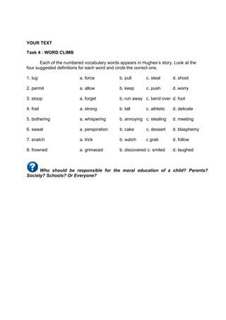 DRAFT
April 10, 2014
YOUR TEXT
Task 4 : WORD CLIMB
Each of the numbered vocabulary words appears in Hughes’s story. Look at the
four suggested deﬁnitions for each word and circle the correct one.
1. tug a. force b. pull c. steal d. shoot
2. permit a. allow b. keep c. push d. worry
3. stoop a. forget b. run away c. bend over d. fool
4. frail a. strong b. tall c. athletic d. delicate
5. bothering a. whispering b. annoying c. stealing d. meeting
6. sweat a. perspiration b. cake c. dessert d. blasphemy
7. snatch a. trick b. watch c grab d. follow
8. frowned a. grimaced b. discovered c. smiled d. laughed
Who should be responsible for the moral education of a child? Parents?
Society? Schools? Or Everyone?
 