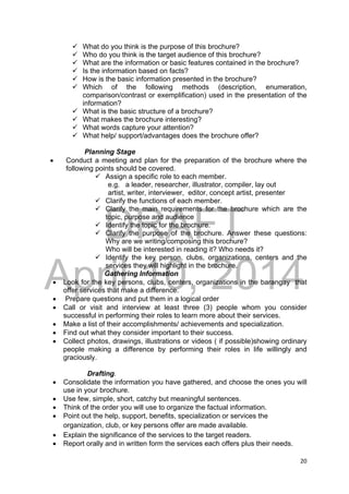 DRAFT
April 10, 2014
20 
 
 What do you think is the purpose of this brochure?
 Who do you think is the target audience of this brochure?
 What are the information or basic features contained in the brochure?
 Is the information based on facts?
 How is the basic information presented in the brochure?
 Which of the following methods (description, enumeration,
comparison/contrast or exemplification) used in the presentation of the
information?
 What is the basic structure of a brochure?
 What makes the brochure interesting?
 What words capture your attention?
 What help/ support/advantages does the brochure offer?
Planning Stage
 Conduct a meeting and plan for the preparation of the brochure where the
following points should be covered.
 Assign a specific role to each member.
e.g. a leader, researcher, illustrator, compiler, lay out
artist, writer, interviewer, editor, concept artist, presenter
 Clarify the functions of each member.
 Clarify the main requirements for the brochure which are the
topic, purpose and audience
 Identify the topic for the brochure.
 Clarify the purpose of the brochure. Answer these questions:
Why are we writing/composing this brochure?
Who will be interested in reading it? Who needs it?
 Identify the key person, clubs, organizations, centers and the
services they will highlight in the brochure.
Gathering Information
 Look for the key persons, clubs, centers, organizations in the barangay that
offer services that make a difference.
 Prepare questions and put them in a logical order
 Call or visit and interview at least three (3) people whom you consider
successful in performing their roles to learn more about their services.
 Make a list of their accomplishments/ achievements and specialization.
 Find out what they consider important to their success.
 Collect photos, drawings, illustrations or videos ( if possible)showing ordinary
people making a difference by performing their roles in life willingly and
graciously.
Drafting.
 Consolidate the information you have gathered, and choose the ones you will
use in your brochure.
 Use few, simple, short, catchy but meaningful sentences.
 Think of the order you will use to organize the factual information.
 Point out the help, support, benefits, specialization or services the
organization, club, or key persons offer are made available.
 Explain the significance of the services to the target readers.
 Report orally and in written form the services each offers plus their needs.
 