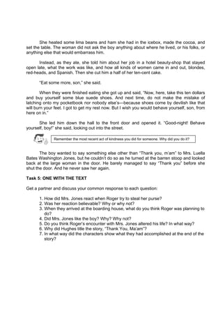 DRAFT
April 10, 2014
She heated some lima beans and ham she had in the icebox, made the cocoa, and
set the table. The woman did not ask the boy anything about where he lived, or his folks, or
anything else that would embarrass him.
Instead, as they ate, she told him about her job in a hotel beauty-shop that stayed
open late, what the work was like, and how all kinds of women came in and out, blondes,
red-heads, and Spanish. Then she cut him a half of her ten-cent cake.
“Eat some more, son,” she said.
When they were finished eating she got up and said, “Now, here, take this ten dollars
and buy yourself some blue suede shoes. And next time, do not make the mistake of
latching onto my pocketbook nor nobody else’s—because shoes come by devilish like that
will burn your feet. I got to get my rest now. But I wish you would behave yourself, son, from
here on in.”
She led him down the hall to the front door and opened it. “Good-night! Behave
yourself, boy!” she said, looking out into the street.
The boy wanted to say something else other than “Thank you, m’am” to Mrs. Luella
Bates Washington Jones, but he couldn’t do so as he turned at the barren stoop and looked
back at the large woman in the door. He barely managed to say “Thank you” before she
shut the door. And he never saw her again.
Task 5: ONE WITH THE TEXT
Get a partner and discuss your common response to each question:
1. How did Mrs. Jones react when Roger try to steal her purse?
2. Was her reaction believable? Why or why not?
3. When they arrived at the boarding house, what do you think Roger was planning to
do?
4. Did Mrs. Jones like the boy? Why? Why not?
5. Do you think Roger’s encounter with Mrs. Jones altered his life? In what way?
6. Why did Hughes title the story, “Thank You, Ma’am”?
7. In what way did the characters show what they had accomplished at the end of the
story?
Remember the most recent act of kindness you did for someone. Why did you do it?
 