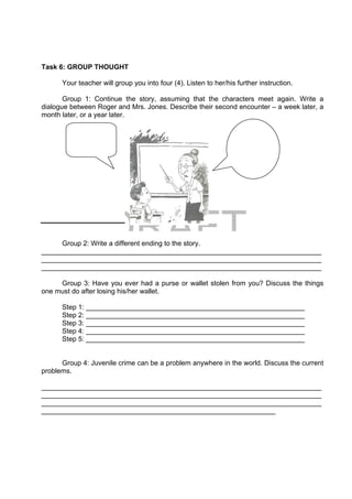 DRAFT
April 10, 2014
Task 6: GROUP THOUGHT
Your teacher will group you into four (4). Listen to her/his further instruction.
Group 1: Continue the story, assuming that the characters meet again. Write a
dialogue between Roger and Mrs. Jones. Describe their second encounter – a week later, a
month later, or a year later.
Group 2: Write a different ending to the story.
_________________________________________________________________________
_________________________________________________________________________
_________________________________________________________________________
Group 3: Have you ever had a purse or wallet stolen from you? Discuss the things
one must do after losing his/her wallet.
Step 1: _________________________________________________________
Step 2: _________________________________________________________
Step 3: _________________________________________________________
Step 4: _________________________________________________________
Step 5: _________________________________________________________
Group 4: Juvenile crime can be a problem anywhere in the world. Discuss the current
problems.
_________________________________________________________________________
_________________________________________________________________________
_________________________________________________________________________
_____________________________________________________________
  
 