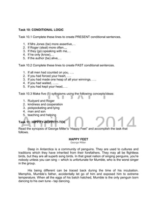 DRAFT
April 10, 2014
Task 10: CONDITIONAL LOGIC
Task 10.1 Complete these lines to create PRESENT conditional sentences.
1. If Mrs Jones (be) more assertive,…
2. If Roger (steal) more often.,,,
3. If they (go) speaking with me,…
4. If he only (know),…
5. If the author (be) alive,…
Task 10.2 Complete these lines to create PAST conditional sentences.
1. If all men had counted on you, ….
2. If you had forced your heart, ….
3. If you had made one heap of all your winnings, ….
4. If you had waited, …...
5. If you had kept your head,….
Task 10.3 Make five (5) syllogisms using the following concepts/ideas:
1. Rudyard and Roger
2. kindness and cooperation
3. pickpocketing and lying
4. man and son
5. teaching and helping
Task 11: HIPPITY-HOPPITY-TOE
Read the synopsis of George Miller’s “Happy Feet” and accomplish the task that
follows.
HAPPY FEET
George Miller
Deep in Antarctica is a community of penguins. They are used to cultures and
traditions which they have inherited from their forefathers. They may all be flightless
birds, but they are all superb song birds. In that great nation of singing penguins, you're
nobody unless you can sing -- which is unfortunate for Mumble, who is the worst singer
in the group.
His being different can be traced back during the time of his incubation.
Memphis, Mumble’s father, accidentally let go of him and exposed him to extreme
temperature. When all the eggs of his batch hatched, Mumble is the only penguin born
dancing to his own tune - tap dancing.
 