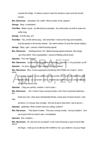 DRAFT
April 10, 2014
crosses the bridge. It makes a noise in case her window is open and she should
scream.
Mrs. Stevenson. (shocked) Oh—hello! What number is this, please?
George. Okay, I understand.
First Man. Make it quick. As little blood as possible. Our client does not wish to make her
suffer long.
George. A knife okay, sir?
First Man. Yes, a knife will be okay. And remember—remove the rings and bracelets,
and the jewelry in the bureau drawer. Our client wishes it to look like simple robbery.
George. Okay, I get— (sound: a bland buzzing signal)
Mrs. Stevenson. (clicking phone) Oh! (Bland buzzing signal continues. She hangs
up.) How awful! How unspeakably— (sound of dialing; phone buzz)
Operator. Your call, Please?
Mrs. Stevenson. (unnerved and breathless, into phone) Operator, I—I’ve just been cut off.
Operator. I’m sorry, madam. What number were you calling?
Mrs. Stevenson. Why—It was supposed to be Murray Hill 4-0098, but it wasn’t. Some
wires
must have crossed—I was cut into a wrong number—and—I’ve just heard the most
dreadful thing—-a—a murder—and— (imperiously) Operator, you’ll simply have to
retrace that call at once.
Operator. I beg your pardon, madam—I don’t quite—
Mrs. Stevenson. Oh—I know it was a wrong number, and I had no business listening—
but
these two men—they were cold-blooded fiends—some poor innocent woman—who
was
all alone—in a house near a bridge. And we’ve got to stop them—we’ve got to—
Operator. (patiently) What number were you calling, madam?
Mrs. Stevenson. That doesn’t matter. This was a wrong number. And you dialed it. And
we’ve got to find out what it was—immediately!
Operator. But—madam—
Mrs. Stevenson. Oh, why are you so stupid? Look it was obviously a case of some little
slip of
the finger. I told you to try Murray Hill 4-0098 for me—you dialed it—but your finger
 