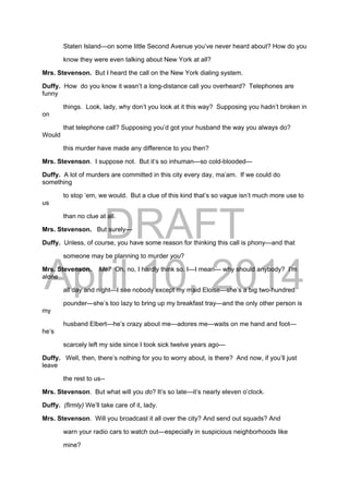 DRAFT
April 10, 2014
Staten Island—on some little Second Avenue you’ve never heard about? How do you
know they were even talking about New York at all?
Mrs. Stevenson. But I heard the call on the New York dialing system.
Duffy. How do you know it wasn’t a long-distance call you overheard? Telephones are
funny
things. Look, lady, why don’t you look at it this way? Supposing you hadn’t broken in
on
that telephone call? Supposing you’d got your husband the way you always do?
Would
this murder have made any difference to you then?
Mrs. Stevenson. I suppose not. But it’s so inhuman—so cold-blooded—
Duffy. A lot of murders are committed in this city every day, ma’am. If we could do
something
to stop ‘em, we would. But a clue of this kind that’s so vague isn’t much more use to
us
than no clue at all.
Mrs. Stevenson. But surely—
Duffy. Unless, of course, you have some reason for thinking this call is phony—and that
someone may be planning to murder you?
Mrs. Stevenson. Me? Oh, no, I hardly think so. I—I mean— why should anybody? I’m
alone
all day and night—I see nobody except my maid Eloise—she’s a big two-hundred
pounder—she’s too lazy to bring up my breakfast tray—and the only other person is
my
husband Elbert—he’s crazy about me—adores me—waits on me hand and foot—
he’s
scarcely left my side since I took sick twelve years ago—
Duffy. Well, then, there’s nothing for you to worry about, is there? And now, if you’ll just
leave
the rest to us--
Mrs. Stevenson. But what will you do? It’s so late—it’s nearly eleven o’clock.
Duffy. (firmly) We’ll take care of it, lady.
Mrs. Stevenson. Will you broadcast it all over the city? And send out squads? And
warn your radio cars to watch out—especially in suspicious neighborhoods like
mine?
 