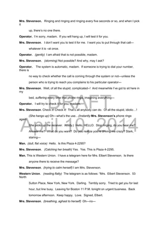 DRAFT
April 10, 2014
Mrs. Stevenson. Ringing and ringing and ringing every five seconds or so, and when I pick
it
up, there’s no one there.
Operator. I’m sorry, madam. If you will hang up, I will test it for you.
Mrs. Stevenson. I don’t want you to test it for me. I want you to put through that call—
whatever it is –at once.
Operator. (gently) I am afraid that is not possible, madam.
Mrs. Stevenson. (storming) Not possible? And why, may I ask?
Operator. The system is automatic, madam. If someone is trying to dial your number,
there is
no way to check whether the call is coming through the system or not—unless the
person who is trying to reach you complains to his particular operator—
Mrs. Stevenson. Well, of all the stupid, complicated--! And meanwhile I’ve got to sit here in
my
bed, suffering every time that phone rings, imagining everything—
Operator. I will try to check it for you, madam.
Mrs. Stevenson. Check it! Check it! That’s all anybody can do. Of all the stupid, idiotic…!
(She hangs up) Oh—what’s the use…(Instantly Mrs. Stevenson’s phone rings
again.
She picks up the receiver. Wildly.) Hello, HELLO. Stop ringing, do you hear me?
Answer me? What do you want? Do you realize you’re driving me crazy? Stark,
staring—
Man. (dull, flat voice) Hello. Is this Plaza 4-2295?
Mrs. Stevenson. (Catching her breath) Yes. Yes. This is Plaza 4-2295.
Man. This is Western Union. I have a telegram here for Mrs. Elbert Stevenson. Is there
anyone there to receive the message?
Mrs. Stevenson. (trying to calm herself) I am Mrs. Stevenson.
Western Union. (reading flatly) The telegram is as follows: “Mrs. Elbert Stevenson. 53
North
Sutton Place, New York, New York. Darling. Terribly sorry. Tried to get you for last
hour, but line busy. Leaving for Boston 11 P.M. tonight on urgent business. Back
tomorrow afternoon. Keep happy. Love. Signed, Elbert.
Mrs. Stevenson. (breathing, aghast to herself) Oh—no—
 