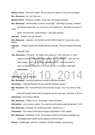 DRAFT
April 10, 2014
Western Union. That is all, madam. Do you wish us to deliver a copy of the message?
Mrs. Stevenson. No—no, thank you.
Western Union. Thank you, madam. Good night. (He hangs up phone.)
Mrs. Stevenson. (mechanically, to phone) Good night. (She hangs up slowly, suddenly
bursting into tears.) No—no—it isn’t true! He couldn’t do it. Not when he knows I’ll
be all
alone. It’s some trick—some fiendish—( she dials operator.)
Operator. (coolly) Your call, please?
Mrs. Stevenson. Operator—try that Murray Hill 4-0098 number for me just once more,
please.
Operator. Ringing Murray Hill 4-0098 (Call goes through. We hear ringing at the other
end.
Ring after ring.)
Mrs. Stevenson. He’s gone. Oh, Elbert, how could you? How could you—? (She
hangs up phone, sobbing pityingly to herself, turning restlessly.) But I can’t be
alone tonight. I can’t. If I’m alone one more second—I don’t care what he
says—or what the expense is—I’m a sick woman—I’m entitled—(She dials
Information.)
Information. This is Information.
Mrs. Stevenson. I want the telephone number of Henchley Hospital.
Information. Henchley Hospital? Do you have the address, madam?
Mrs. Stevenson. No. It’s somewhere in the seventies, though. It’s a very small, private,
and
exclusive hospital where I had my appendix out two years ago. Henchley, H-E-N-C--
Information. One moment, please.
Mrs. Stevenson. Please—hurry. And please—what is the time?
Information. I do not know, madam. You may find out the time by dialing Meridian 7-1212.
Mrs. Stevenson. (Irritated) Oh, for heaven’s sake! Couldn’t you--?
Information. The number of Henchley Hospital is Butterfield 7-0105, madam.
Mrs. Stevenson. Butterfield 7-0105. (She hangs up before she finishes speaking, and
immediately dials number as she repeats it.) (Phone rings.)
Woman. (middle-aged, solid, firm, practical) Henchley Hospital, good evening.
 