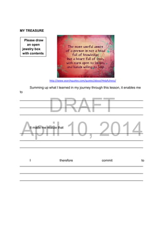 DRAFT
April 10, 2014
MY TREASURE
      
http://www.searchquotes.com/quotes/about/Helpfulness/
Summing up what I learned in my journey through this lesson, it enables me
to
___________________________________________________________________
___________________________________________________________________
___________________________________________________________________
It made me realize that
___________________________________________________________________
___________________________________________________________________
___________________________________________________________________
I therefore commit to
___________________________________________________________________
___________________________________________________________________
___________________________________________________________________
Please draw
an open
jewelry box
with contents
 