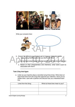 DRAFT
April 10, 2014
Grade 9 English Learning Package
	
2
Write your answers here:
b. Answer the following questions to get to know our characters better.
1. Who among the characters do you like most? Why?
__________________________________________________
2. Do you have what it takes to be like any of them? Why do you say so?
_________________________________________________
3. Based on their characteristics and intentions, what name could be
associated with them?
_________________________________________________
Task 2.Say that Again
a. Listen as your teacher plays a recorded song three times. Write down at
least three lines from the song that captured your attention. Once you’ve
written them, work with a partner and discuss how you understood each
line.
Lines from the Song What do those lines mean to you?
 