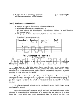DRAFT
April 10, 2014
6. I’ve put myself on technology restriction: g. to wish or long for
no instant messaging to people near me.
Task 6. Stimulating Responsibilities
a. Work in four groups and read the selection that follows.
b. Formulate questions and answers out of it.
c. For each question and answer given, the group gains a smiley that is to be entered
in the score board.
d. The group with the most entries or the highest score is the winner.
Score board for the group activity
For Conversation, Press # 1
by Michael Alvear
A funny thing happened in the way to communications revolution: we stopped
talking to one another.
I was walking in the park with a friend recently, and his cell phone rang,
interrupting our conversation. There we were, walking and talking on a beautiful sunny
day and—poof! ---I became invisible, absent from the conversation because of a gadget
designed to make communication easier.
The park was filled with people talking on their cell phones. They were passing
other people without looking at them, saying hello, noticing their babies or stopping to
pet their puppies. Evidently, the untethered electronic voice is preferable to human
contact.
The telephone used to connect you to the absent. Now it makes people sitting
next to you feel absent.
Why is it that the more connected we get, the more disconnected I feel? Every
advance in communications technology is a setback to the intimacy of human
interaction. With e-mail and instant messaging over the Internet, we can now
GroupsScores Questions
(Scores)
Answer
(Scores)
Total
Score
1
2
3
4
 
