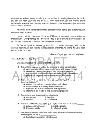 DRAFT
April 10, 2014
communicate without seeing or talking to one another. In making deposit at the bank,
you can just insert your card into the ATM. With voice mail, you can conduct entire
conversations without ever reaching anyone. If my mom has a question, I just leave the
answer on her machine.
As almost every conceivable contact between human beings gets automated, the
alienation index goes up.
I am no Luddite. I own a cell phone, an ATM card, a voice-mail system, and an e-
mail account. Giving them up isn’t an option---they’re great for what they’re intended to
do. It’s their unintended consequences that make me cringe.
So I’ve put myself on technology restriction: no instant messaging with people
who live near me, no cell-phoning in the presence of friends, no letting the voice mail
pick up when I’m home.
Readers Digest, pp. 143-145, July 2000
Task 7. Understanding the Text
Directions: Choose the correct answer to each item.
1. The author’s purpose in writing the article is to make us realize that ________.
A. communications technology is interfering with human contact
B. people are communicating less than they did in the past
C. the advances in communications technology are unnecessary
D. people are forgetting how to communicate with others
2. The question “Why is it that the more connected we get, the more
disconnected I feel?” _____________.
A. reveals the author’s confusion about technology
B. invites the reader to disagree with the author
C. highlights the author’s examples and arguments
D. challenges the reader to find answers to problems
3. The author’s tone throughout the selection is _________.
A. amusement C. hostility
B. criticism D. indifference
4. The third and fourth paragraphs give emphasis on how a cell phone ______.
A. provides convenience C. isolates people
B. threatens safety D. efficiently works
5. The idea that bothers the author most about the effect of communications
technology on his life is _______________.
A. limited communication with strangers
 