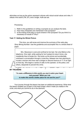 DRAFT
April 10, 2014
ethnicities as long as the actors represent cultures with robust social values and roles. It
utilizes nine actors (7M, 2F), and a single, multi-use set.
Processing:
1. Refer to the guidelines on writing a synopsis as you analyze the texts.
2. How many characters are mentioned in the synopses?
3. Is the ending of the play or movie shared in the synopses? Do you think it is
necessary to include it? Why?
Task 17. Getting the Whole Picture
This time, you will revise and improve the summary of the radio play,
Sorry Wrong Number. Use the guidelines and accomplish this in a whole sheet of
paper.
MY TREASURE
Your journey through this lesson has been an additional experience. Write what
this lesson enables you to learn in the heart shape; what it made you realize in the
circle; and what you commit to do in the diamond.
Mrs. Stevenson is sick and confined to her bed. Her only lifeline is the
telephone. One night, while waiting for her husband to return home, she
impatiently tries to locate him. She picks up the phone and accidentally
overhears a conversation through a cross-line, between two men planning to
murder a woman who lives near a bridge on Second Avenue at 11:15 at night
on that day. She begins a series of calls--to the operator, to the police, and
others, desperate to prevent the crime.
“To make a difference in this world, you start it within your heart.
Ask yourself "What can I do
to make this world a better place for me and for you?"
 