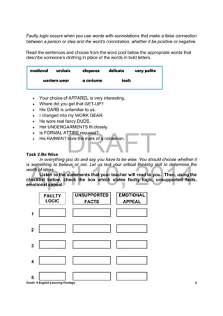 DRAFT
April 10, 2014
Grade 9 English Learning Package
	
2
Faulty logic occurs when you use words with connotations that make a false connection
between a person or idea and the word's connotation, whether it be positive or negative.
Read the sentences and choose from the word pool below the appropriate words that
describe someone’s clothing in place of the words in bold letters.
 Your choice of APPAREL is very interesting.
 Where did you get that GET-UP?
 His GARB is unfamiliar to us.
 I changed into my WORK GEAR.
 He wore real fancy DUDS.
 Her UNDERGARMENTS fit closely.
 Is FORMAL ATTIRE required?
 His RAIMENT bore the mark of a nobleman.
Task 2.Be Wise
In everything you do and say you have to be wise. You should choose whether it
is something to believe or not. Let us test your critical thinking skill to determine the
worth of ideas.
Listen to the statements that your teacher will read to you. Then, using the
checklist below, check the box which states faulty logic, unsupported facts,
emotional appeal.
FAULTY
LOGIC
UNSUPPORTED EMOTIONAL
FACTS APPEAL
1               
2               
3               
4               
5               
medieval archaic elegance delicate very polite
western wear a costume tools
 