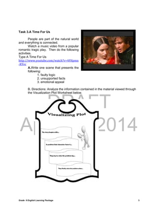DRAFT
April 10, 2014
Grade 9 English Learning Package
	
3
Task 3.A Time For Us
People are part of the natural world
and everything is connected.
Watch a music video from a popular
romantic tragic play. Then do the following
activities.	
Type A Time For Us
http://www.youtube.com/watch?v=4FHpmn
‐KYec
A.Write one scene that presents the
following:
1. faulty logic
2. unsupported facts
3. emotional appeal
B. Directions: Analyze the information contained in the material viewed through
the Visualization Plot Worksheet below.	
	
	
	
	
	
	
	
	
	
	
	
	
	
	
	
	
	
	
	
	
	
 