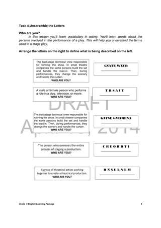 DRAFT
April 10, 2014
Grade 9 English Learning Package
	
4
Task 4.Unscramble the Letters
Who are you?
In this lesson you'll learn vocabulary in acting. You'll learn words about the
persons involved in the performance of a play. This will help you understand the terms
used in a stage play.
Arrange the letters on the right to define what is being described on the left.
	
	
	
	
	
	
	
	
	
	 	
	
 
The backstage technical crew responsible
for running the show. In small theatre
companies the same persons build the set
and handle the load-in. Then, during
performances, they change the scenery
and handle the curtain.
WHO ARE YOU?
GSATE WECR
___________________
A male or female person who performs
a role in a play, television, or movie.
WHO ARE YOU?
The backstage technical crew responsible for
running the show. In small theatre companies
the same persons build the set and handle
the load-in. Then, during performances, they
change the scenery and handle the curtain.
WHO ARE YOU?
T R S A I T
___________________
GATSE GMARENA
___________________
The person who oversees the entire 
process of staging a production.
WHO ARE YOU?
C R E O R D T I
___________________
A group of theatrical artists working 
together to create a theatrical production. 
WHO ARE YOU?	
B N S E L N E M
______________________
 