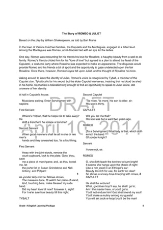 DRAFT
April 10, 2014
Grade 9 English Learning Package
	
6
The Story of ROMEO & JULIET
Based on the play by William Shakespeare, as told by Bart Marks
In the town of Verona lived two families, the Capulets and the Montagues, engaged in a bitter feud.
Among the Montagues was Romeo, a hot-blooded lad with an eye for the ladies.
One day, Romeo was recounting for his friends his love for Rosaline, a haughty beauty from a well-to-do
family. Romeo's friends chided him for his "love of love" but agreed to a plan to attend the feast of the
Capulets', a costume party where Rosaline was expected to make an appearance. The disguises would
provide Romeo and his friends a bit of sport and the opportunity to gaze undetected upon the fair
Rosaline. Once there, however, Romeo's eyes fell upon Juliet, and he thought of Rosaline no more.
Asking around to learn the identity of Juliet, Romeo's voice is recognized by Tybalt, a member of the
Capulet clan. Tybalt calls for his sword, but the elder Capulet intervenes, insisting that no blood be shed
in his home. So Romeo is tolerated long enough to find an opportunity to speak to Juliet alone, still
unaware of her identity.
A hall in Capulet's house.
Musicians waiting. Enter Servingmen with
napkins
First Servant
Where's Potpan, that he helps not to take away?
He
shift a trencher? he scrape a trencher!
Second Servant
When good manners shall lie all in one or two
men's
hands and they unwashed too, 'tis a foul thing.
First Servant
Away with the joint-stools, remove the
court-cupboard, look to the plate. Good thou,
save
me a piece of marchpane; and, as thou lovest
me, let
the porter let in Susan Grindstone and Nell.
Antony, and Potpan!
1
As yonder lady o'er her fellows shows.
The measure done, I'll watch her place of stand,
And, touching hers, make blessed my rude
hand.
Did my heart love till now? forswear it, sight!
For I ne'er saw true beauty till this night.
TYBALT
Second Capulet
'Tis more, 'tis more, his son is elder, sir;
His son is thirty.
CAPULET
Will you tell me that?
His son was but a ward two years ago.
ROMEO
[To a Servingman] What lady is that, which doth
enrich the hand
Of yonder knight?
Servant
I know not, sir.
ROMEO
O, she doth teach the torches to burn bright!
It seems she hangs upon the cheek of night
Like a rich jewel in an Ethiope's ear;
Beauty too rich for use, for earth too dear!
So shows a snowy dove trooping with crows, 2
CAPULET
He shall be endured:
What, goodman boy! I say, he shall: go to;
Am I the master here, or you? go to.
You'll not endure him! God shall mend my soul!
You'll make a mutiny among my guests!
You will set cock-a-hoop! you'll be the man!
 