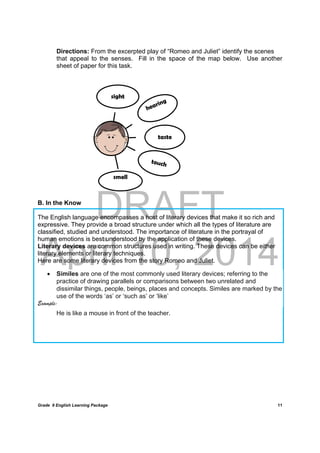 DRAFT
April 10, 2014
Grade 9 English Learning Package
	
11
Directions: From the excerpted play of “Romeo and Juliet” identify the scenes
that appeal to the senses. Fill in the space of the map below. Use another
sheet of paper for this task.
B. In the Know
The English language encompasses a host of literary devices that make it so rich and
expressive. They provide a broad structure under which all the types of literature are
classified, studied and understood. The importance of literature in the portrayal of
human emotions is best understood by the application of these devices.
Literary devices are common structures used in writing. These devices can be either
literary elements or literary techniques.
Here are some literary devices from the story Romeo and Juliet.
 Similes are one of the most commonly used literary devices; referring to the
practice of drawing parallels or comparisons between two unrelated and
dissimilar things, people, beings, places and concepts. Similes are marked by the
use of the words ‘as’ or ‘such as’ or ‘like’
Example:
He is like a mouse in front of the teacher.
sight
taste
smell
 