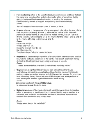 DRAFT
April 10, 2014
Grade 9 English Learning Package
	
12
 Foreshadowing refers to the use of indicative words/phrases and hints that set
the stage for a story to unfold and give the reader a hint of something that is
going to happen without revealing the story or spoiling the suspense.
Foreshadowing is used to suggest an upcoming outcome to the story.
Example:
“He had no idea of the disastrous chain of events to follow.”
 Rhyme scheme is the practice of rhyming words placed at the end of the
lines in prose or poetry. Rhyme scheme refers to the order in which
particular words rhyme. If the alternate words rhyme, it is an “a-b-a-b”
rhyme scheme, which means “a” is the rhyme for the lines 1 and 3 and “b”
is the rhyme affected in the lines 2 and 4.
Example:
Roses are red (a)
Violets are blue (b)
Beautiful they all may be (c)
But I love you (b)
The above is an “a-b-c-b” rhyme scheme.
 Repetition is just the simple repetition of a word, within a sentence or a poetical
line, with no particular placement of the words. This is such a common literary
device that it is almost never even noted as a figure of speech.
Example:
“ Today, as never before, the fates of men are so intimately linked.”
 Oxymoron is a significant literary device as it allows the author to use
contradictory, contrasting concepts placed together in a manner that actually
ends up making sense in a strange, and slightly complex manner. An oxymoron
is an interesting literary device because it helps to perceive a deeper level of
truth and explore different layers of semantics while writing.
Example:
Sometimes we cherish things of little value.
He possessed a cold fire in his eyes.
 Metaphors are one of the most extensively used literary devices. A metaphor
refers to a meaning or identity ascribed to one subject by way of another. In a
metaphor, one subject is implied to be another so as to draw a comparison
between their similarities and shared traits.
Example:
“Henry was a lion on the battlefield.”
	
 