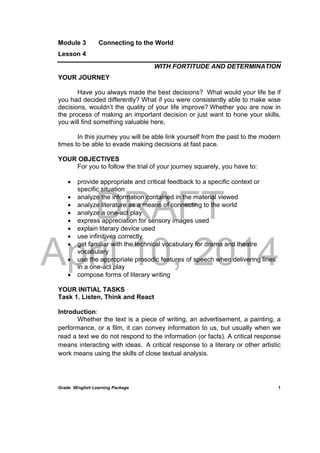 DRAFT
April 10, 2014
Grade 9English Learning Package
 
1
Module 3 Connecting to the World
Lesson 4
WITH FORTITUDE AND DETERMINATION
YOUR JOURNEY
Have you always made the best decisions? What would your life be if
you had decided differently? What if you were consistently able to make wise
decisions, wouldn’t the quality of your life improve? Whether you are now in
the process of making an important decision or just want to hone your skills,
you will find something valuable here.
In this journey you will be able link yourself from the past to the modern
times to be able to evade making decisions at fast pace.
YOUR OBJECTIVES
For you to follow the trial of your journey squarely, you have to:
 provide appropriate and critical feedback to a specific context or
specific situation
 analyze the information contained in the material viewed
 analyze literature as a means of connecting to the world
 analyze a one-act play
 express appreciation for sensory images used
 explain literary device used
 use infinitives correctly
 get familiar with the technical vocabulary for drama and theatre
vocabulary
 use the appropriate prosodic features of speech when delivering lines
in a one-act play
 compose forms of literary writing
YOUR INITIAL TASKS
Task 1. Listen, Think and React
Introduction:
Whether the text is a piece of writing, an advertisement, a painting, a
performance, or a film, it can convey information to us, but usually when we
read a text we do not respond to the information (or facts). A critical response
means interacting with ideas. A critical response to a literary or other artistic
work means using the skills of close textual analysis.
 