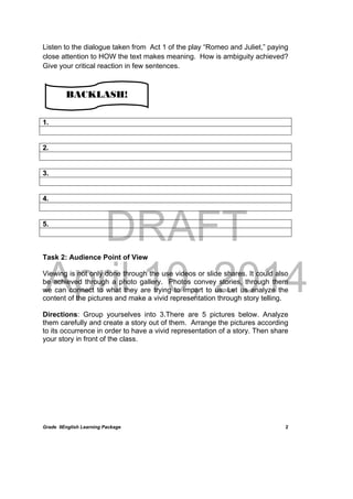 DRAFT
April 10, 2014
Grade 9English Learning Package
 
2
Listen to the dialogue taken from Act 1 of the play “Romeo and Juliet,” paying
close attention to HOW the text makes meaning. How is ambiguity achieved?
Give your critical reaction in few sentences.
1.
2.
3.
4.
5.
Task 2: Audience Point of View
Viewing is not only done through the use videos or slide shares. It could also
be achieved through a photo gallery. Photos convey stories, through them
we can connect to what they are trying to impart to us. Let us analyze the
content of the pictures and make a vivid representation through story telling.
Directions: Group yourselves into 3.There are 5 pictures below. Analyze
them carefully and create a story out of them. Arrange the pictures according
to its occurrence in order to have a vivid representation of a story. Then share
your story in front of the class.
BACKLASH!
 