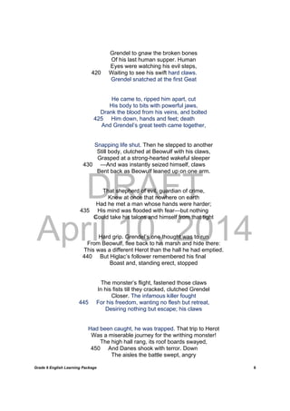 DRAFT
April 10, 2014
Grade 9 English Learning Package
	
6
Grendel to gnaw the broken bones
Of his last human supper. Human
Eyes were watching his evil steps,
420 Waiting to see his swift hard claws.
Grendel snatched at the first Geat
He came to, ripped him apart, cut
His body to bits with powerful jaws,
Drank the blood from his veins, and bolted
425 Him down, hands and feet; death
And Grendel’s great teeth came together,
Snapping life shut. Then he stepped to another
Still body, clutched at Beowulf with his claws,
Grasped at a strong-hearted wakeful sleeper
430 —And was instantly seized himself, claws
Bent back as Beowulf leaned up on one arm.
That shepherd of evil, guardian of crime,
Knew at once that nowhere on earth
Had he met a man whose hands were harder;
435 His mind was flooded with fear—but nothing
Could take his talons and himself from that tight
Hard grip. Grendel’s one thought was to run
From Beowulf, flee back to his marsh and hide there:
This was a different Herot than the hall he had emptied.
440 But Higlac’s follower remembered his final
Boast and, standing erect, stopped
The monster’s flight, fastened those claws
In his fists till they cracked, clutched Grendel
Closer. The infamous killer fought
445 For his freedom, wanting no flesh but retreat,
Desiring nothing but escape; his claws
Had been caught, he was trapped. That trip to Herot
Was a miserable journey for the writhing monster!
The high hall rang, its roof boards swayed,
450 And Danes shook with terror. Down
The aisles the battle swept, angry
 