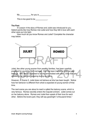 DRAFT
April 10, 2014
Grade 9English Learning Package
 
4
My __________ for you is ___________.
This is too good to be ___________.
The Past
In Lesson 4 the story of Romeo and Juliet was introduced to you.
Salient points like how Romeo met Juliet and how they fell in love with each
other were put into light.
How much do you know Romeo and Juliet? Complete the character
map below.
Juliet, like other young women from wealthy families, has been carefully
prepared for courtship and marriage. She has been trained to hide her real
feelings. She also is expected to be shy and modest with men. Only men are
allowed to be bold and outgoing during courtship.
However, in Scene 2, Juliet does not behave as she has been taught. Notice
how her behavior is different from what is expected of young women of that
time.
The next scene you are about to read is called the balcony scene, which is
very famous. Romeo secretly enters the Capulet orchard. Juliet comes out
on her balcony alone. Romeo and Juliet then speak of their love for each
other. Before the lovers part, they will say goodnight “a thousand times.”
JULIET ROMEO
 