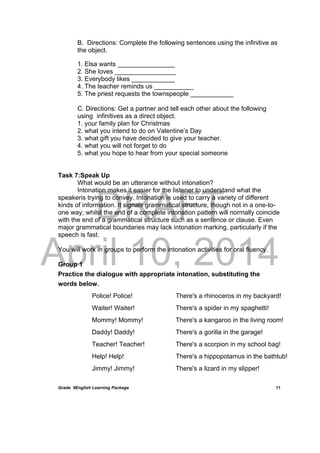 DRAFT
April 10, 2014
Grade 9English Learning Package
 
11
B. Directions: Complete the following sentences using the infinitive as
the object.
1. Elsa wants ________________
2. She loves _________________
3. Everybody likes ____________
4. The teacher reminds us ___________
5. The priest requests the townspeople ____________
C. Directions: Get a partner and tell each other about the following
using infinitives as a direct object.
1. your family plan for Christmas
2. what you intend to do on Valentine’s Day
3. what gift you have decided to give your teacher.
4. what you will not forget to do
5. what you hope to hear from your special someone
Task 7:Speak Up
What would be an utterance without intonation?
Intonation makes it easier for the listener to understand what the
speakeris trying to convey. Intonation is used to carry a variety of different
kinds of information. It signals grammatical structure, though not in a one-to-
one way; whilst the end of a complete intonation pattern will normally coincide
with the end of a grammatical structure such as a sentence or clause. Even
major grammatical boundaries may lack intonation marking, particularly if the
speech is fast.
You will work in groups to perform the intonation activities for oral fluency.
Group 1
Practice the dialogue with appropriate intonation, substituting the
words below.
Police! Police!
Waiter! Waiter!
Mommy! Mommy!
Daddy! Daddy!
Teacher! Teacher!
Help! Help!
Jimmy! Jimmy!
There's a rhinoceros in my backyard!
There's a spider in my spaghetti!
There's a kangaroo in the living room!
There's a gorilla in the garage!
There's a scorpion in my school bag!
There's a hippopotamus in the bathtub!
There's a lizard in my slipper!
 