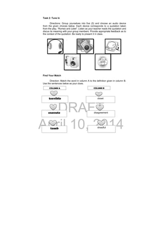 DRAFT
April 10, 2014
Task 2: Tune In
Directions: Group yourselves into five (5) and choose an audio device
from the given choices below. Each device corresponds to a quotation taken
from the play, “Romeo and Juliet”. Listen as your teacher reads the quotation and
discus its meaning with your group members. Provide appropriate feedback as to
the context of the quotation. Be ready to present it in class.
.
Find Your Match
Direction: Match the word in column A to the definition given in column B.
Use the sentences below as your clues.
terrible
execute
closet
disagreement
tomb dreadful
COLUMN A COLUMN B
 