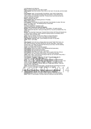 DRAFT
April 10, 2014
Lord Montague's son killed him.
Paris: I'm sorry to hear that. Can I talk to Juliet?
Lady Capulet: Not at this moment, Paris. She is in her room. It's very late, and she needs
to rest.
Lord Capulet: Listen. I've just thought of something. I want Juliet to forget about
Tybalt's death. I think that she'll be happy when she marries. I know that you love
Juliet, and that you would like to marry her. The two of you must marry as soon as
possible. What day is it today?
Paris: It's Monday night, sir.
Lord Capulet: Right. The wedding will be on Thursday.
Paris: That's wonderful.
Lord Capulet: (To his wife) Go and tell Juliet what I have decided, my dear. We must
hurry! Don't forget, Paris – the wedding will be in three days!
Paris: I won't forget, sir.
Act Three, Scene Five: Trouble for Juliet
Juliet's room. Romeo and Juliet are together.
Romeo: I'm sorry, my love, but I have to go. Look outside – it's nearly morning.
Juliet: Please don't say that. I want you to stay with me. You are my husband now. You
needn't go.
Romeo: You know that I have to go. If anyone finds me here, the Prince will execute me.
I'm going to stay in Mantua. Father Lawrence is going to talk to our families, and to
the Prince. Then I'll be back soon.
Juliet: I hope so. Romeo, my only love! (There is a knock at the door.)
Romeo: Kiss me! Goodbye, my love. (He climbs out of the window.)
Lady Capulet: (Entering) Juliet – you're already out of bed. It's very early.
Juliet: I know. I can't sleep.
18
Lady Capulet: You're still very unhappy about your cousin Tybalt. Don't worry, my
dear. We'll find Romeo. And when we find him, he'll die. Now listen, I have some
exciting news. Your father has said that Paris and you can marry. And the wedding
will be on Thursday. (Juliet screams.)
Juliet: I won't marry Paris. It's just not possible!
Lady Capulet: What do you mean? (Lord Capulet and the Nurse enter.)
Lord Capulet: Have you told her the news?
Lady Capulet: She says that she won't marry Paris.
Lord Capulet: What? Why not? Listen, Juliet. Paris is a good, kind man. He's an
important man, too, and a friend of the Prince's. You are a very lucky girl!
Juliet: Father, listen. I know that you're trying to help me, but I will never marry Paris. I
don't love him. I don't even know him.
Lord Capulet: That doesn't matter. You will marry him on Thursday. Do you
understand? (Lord and Lady Capulet leave.)
Juliet: This is terrible. What shall I do? They don't know that I've married Romeo!
Nurse: Listen, my dear. Romeo is in Mantua. Perhaps you'll never see him again. Your
mother and father are right, you know. Paris is a kind man, and good-looking too.
He'll be a better husband than Romeo. Marry him. Forget about Romeo. That's the
best thing to do. (She leaves.)
Juliet: I will never listen to my Nurse again. I thought that she would help me, but she
won't. I'm going to see Father Lawrence. Perhaps he can help me.
Act Four, Scene One: Father Lawrence’s Medicine
Father Lawrence's house. Paris and Father Lawrence are talking.
Father Lawrence: What! On Thursday! That's in two days. This is very sudden!
Paris: I know. I'm very excited. I've loved Juliet for a long time, and soon we'll be
 