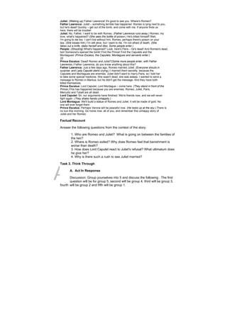 DRAFT
April 10, 2014
Juliet: (Waking up) Father Lawrence! It's good to see you. Where's Romeo?
Father Lawrence: Juliet – something terrible has happened. Romeo is lying next to you,
but he's dead! Quickly – get out of the tomb, and come with me. If anyone finds us
here, there will be trouble!
Juliet: No, Father, I want to be with Romeo. (Father Lawrence runs away.) Romeo, my
love, what's happened? (She sees the bottle of poison.) He's killed himself! Well,
I'm going to die too. I can't live without him. Romeo, perhaps there's poison on your
lips. (She kisses him.) I'm still alive, but I want to die. I'm not afraid of death. (She
takes out a knife, stabs herself and dies. Some people enter.)
People: (Shouting) What's happened? Look, here's Paris – he's dead! And Romeo's dead,
too! Someone's opened the tomb! Find the Prince! Find the Capulets and the
Montagues! (Prince Escalus, the Capulets, Montagues and servants enter.)
22
Prince Escalus: Dead! Romeo and Juliet?(Some more people enter, with Father
Lawrence.) Father Lawrence, do you know anything about this?
Father Lawrence: Just a few days ago, Romeo married Juliet. (Everyone shouts in
surprise, and Lady Capulet starts crying.) I married them secretly, because the
Capulets and Montagues are enemies. Juliet didn't want to marry Paris, so I told her
to take some special medicine. She wasn't dead, she was asleep. I wanted to send a
message to Romeo in Mantua, but he didn't get the message. And they have both
killed themselves.
Prince Escalus: Lord Capulet, Lord Montague – come here. (They stand in front of the
Prince.)This has happened because you are enemies. Romeo, Juliet, Paris,
Mercutio and Tybalt are all dead.
Lord Capulet: Sir, our arguments have finished. We're friends now, and we will never
fight again. (They shake hands unhappily.)
Lord Montague: We'll build a statue of Romeo and Juliet. It will be made of gold. No
one will ever forget them.
Prince Escalus: Perhaps Verona will be peaceful now. (He looks up at the sky.) There is
no sun this morning. Go home now, all of you, and remember this unhappy story of
Juliet and her Romeo.
Factual Recount
Answer the following questions from the context of the story.
1. Who are Romeo and Juliet? What is going on between the families of
the two?
2. Where is Romeo exiled? Why does Romeo feel that banishment is
worse than death?
3. How does Lord Capulet react to Juliet's refusal? What ultimatum does
he give her?
4. Why is there such a rush to see Juliet married?
Task 3. Think Through
A. Act In Response
Discussion: Group yourselves into 5 and discuss the following . The first
question will be for group 5, second will be group 4, third will be group 3,
fourth will be group 2 and fifth will be group 1.
 