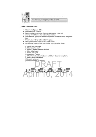 DRAFT
April 10, 2014
__ ___ ___ ___ ___ ___ ___ ___ ___ ___ ___
Task 8: Take Down Game
 Work in small groups of five.
 Read the entries carefully.
 Determine the correct order of events as presented in the text.
 Arrange them following their order of presentation.
 Write the most appropriate letter that represents each event in the designated
box.
 Present your findings to the rest of the group.
 Allot corresponding points for each correct entry.
 Consider the group with the most number of points as the winner.
a. Romeo and Juliet meet.
b. Juliet fakes her death.
c. Romeo’s heart is broken by Rosalind.
d. Juliet stabs herself.
e. Romeo kills Tybalt.
f. Romeo buys a poison.
g. Juliet’s father threatens to disown Juliet if she does not marry Paris.
h. Juliet’s family gives a feast.
i. Romeo is banished.
j. Romeo and Juliet are married.
•___
1
•___
2
•___
3
•___
4
•___
5
•___
6
•____
7
•____
8
•____
9
•_____
10
The clear and precise pronunciation of words.
 