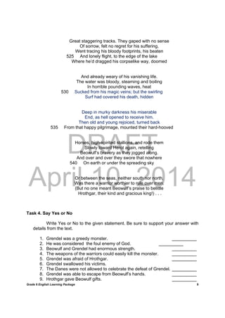 DRAFT
April 10, 2014
Grade 9 English Learning Package
	
9
Great staggering tracks. They gaped with no sense
Of sorrow, felt no regret for his suffering,
Went tracing his bloody footprints, his beaten
525 And lonely flight, to the edge of the lake
Where he’d dragged his corpselike way, doomed
And already weary of his vanishing life.
The water was bloody, steaming and boiling
In horrible pounding waves, heat
530 Sucked from his magic veins; but the swirling
Surf had covered his death, hidden
Deep in murky darkness his miserable
End, as hell opened to receive him.
Then old and young rejoiced, turned back
535 From that happy pilgrimage, mounted their hard-hooved
Horses, high-spirited stallions, and rode them
Slowly toward Herot again, retelling
Beowulf’s bravery as they jogged along.
And over and over they swore that nowhere
540 On earth or under the spreading sky
Or between the seas, neither south nor north,
Was there a warrior worthier to rule over men.
(But no one meant Beowulf’s praise to belittle
Hrothgar, their kind and gracious king!) . . .
Task 4. Say Yes or No
Write Yes or No to the given statement. Be sure to support your answer with
details from the text.
1. Grendel was a greedy monster. __________
2. He was considered the foul enemy of God. __________
3. Beowulf and Grendel had enormous strength. __________
4. The weapons of the warriors could easily kill the monster. __________
5. Grendel was afraid of Hrothgar. __________
6. Grendel swallowed his victims.
7. The Danes were not allowed to celebrate the defeat of Grendel. __________
8. Grendel was able to escape from Beowulf’s hands. __________
9. Hrothgar gave Beowulf gifts. __________
 